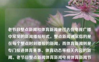 老节目整点新闻和体育新闻是过去在电视广播中常见的新闻播报形式。整点新闻通常指的是在每个整点时刻播报的新闻，而体育新闻则是专门报道体育赛事、体育动态等相关内容的新闻。老节目整点新闻体育新闻电视体育新闻节目黄金价格