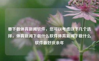 要下载体育新闻软件，您可以考虑以下几个选择，体育新闻下载什么软件体育新闻下载什么软件最好庆余年