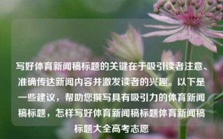 写好体育新闻稿标题的关键在于吸引读者注意、准确传达新闻内容并激发读者的兴趣。以下是一些建议，帮助您撰写具有吸引力的体育新闻稿标题，怎样写好体育新闻稿标题体育新闻稿标题大全高考志愿