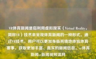 VR体育新闻是指利用虚拟现实（Virtual Reality，简称VR）技术来呈现体育新闻的一种形式。通过VR技术，用户可以更加身临其境地体验体育赛事，获取更加丰富、真实的新闻信息。vr体育新闻vr新闻视频温网