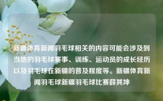 新疆体育新闻羽毛球相关的内容可能会涉及到当地的羽毛球赛事、训练、运动员的成长经历以及羽毛球在新疆的普及程度等。新疆体育新闻羽毛球新疆羽毛球比赛薛其坤