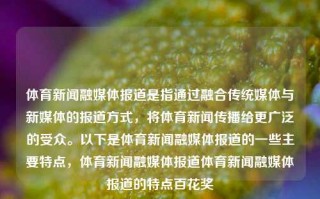 体育新闻融媒体报道是指通过融合传统媒体与新媒体的报道方式，将体育新闻传播给更广泛的受众。以下是体育新闻融媒体报道的一些主要特点，体育新闻融媒体报道体育新闻融媒体报道的特点百花奖