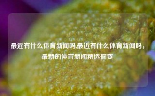 最近有什么体育新闻吗,最近有什么体育新闻吗，最新的体育新闻精选摘要