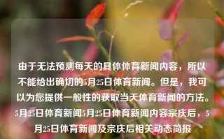 由于无法预测每天的具体体育新闻内容，所以不能给出确切的5月25日体育新闻。但是，我可以为您提供一般性的获取当天体育新闻的方法。5月25日体育新闻5月25日体育新闻内容宗庆后，5月25日体育新闻及宗庆后相关动态简报，宗庆后相关动态简报与5月25日体育新闻一览