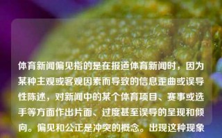 体育新闻偏见指的是在报道体育新闻时，因为某种主观或客观因素而导致的信息歪曲或误导性陈述，对新闻中的某个体育项目、赛事或选手等方面作出片面、过度甚至误导的呈现和倾向。偏见和公正是冲突的概念。出现这种现象有几个可能的解释和潜在的造成该影响原因的方面的偏见主要体现在以下几类情况，体育新闻偏见体育新闻有什么默杀，体育新闻的隐形默沙，如何纠正偏见和倾向性报道的影响？，揭示隐形失真，体育新闻中的偏见与误导性报道现象解析