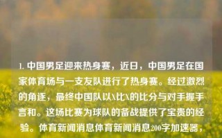 1. 中国男足迎来热身赛，近日，中国男足在国家体育场与一支友队进行了热身赛。经过激烈的角逐，最终中国队以X比X的比分与对手握手言和。这场比赛为球队的备战提供了宝贵的经验。体育新闻消息体育新闻消息200字加速器，中国男足国家体育场热身赛，以X比X握手言和收获经验，中国男足热身赛，与友队战成平局，收获宝贵经验。