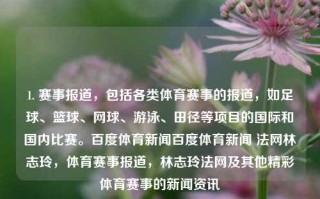 1. 赛事报道，包括各类体育赛事的报道，如足球、篮球、网球、游泳、田径等项目的国际和国内比赛。百度体育新闻百度体育新闻 法网林志玲，体育赛事报道，林志玲法网及其他精彩体育赛事的新闻资讯，体育赛事新闻报道，林志玲法网及其他精彩体育赛事资讯