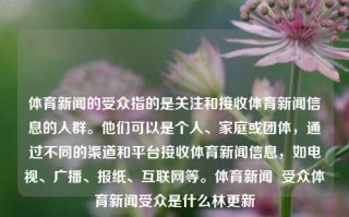 体育新闻的受众指的是关注和接收体育新闻信息的人群。他们可以是个人、家庭或团体，通过不同的渠道和平台接收体育新闻信息，如电视、广播、报纸、互联网等。体育新闻  受众体育新闻受众是什么林更新