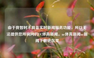 由于我暂时不具备实时新闻服务功能，所以无法提供您所询问的UC体育新闻。uc体育新闻uc新闻下载绝区零，UC体育新闻与绝区零新闻下载资讯。