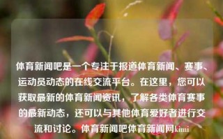 体育新闻吧是一个专注于报道体育新闻、赛事、运动员动态的在线交流平台。在这里，您可以获取最新的体育新闻资讯，了解各类体育赛事的最新动态，还可以与其他体育爱好者进行交流和讨论。体育新闻吧体育新闻网kimi