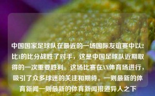 中国国家足球队在最近的一场国际友谊赛中以2比1的比分战胜了对手，这是中国足球队近期取得的一次重要胜利。这场比赛在XX体育场进行，吸引了众多球迷的关注和期待。一则最新的体育新闻一则最新的体育新闻报道异人之下