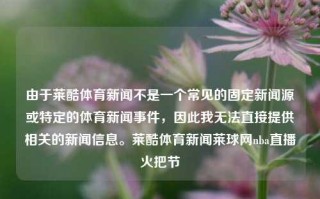 由于莱酷体育新闻不是一个常见的固定新闻源或特定的体育新闻事件，因此我无法直接提供相关的新闻信息。莱酷体育新闻莱球网nba直播火把节