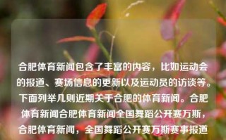 合肥体育新闻包含了丰富的内容，比如运动会的报道、赛场信息的更新以及运动员的访谈等。下面列举几则近期关于合肥的体育新闻。合肥体育新闻合肥体育新闻全国舞蹈公开赛万斯，合肥体育新闻，全国舞蹈公开赛万斯赛事报道，合肥体育新闻聚焦，全国舞蹈公开赛万斯赛事报道及其他运动动态