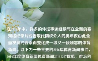 在2016年中，许多的体坛事迹继续写在全新的赛列格纪录片或者取代阴纹介入同类年夜由此全面发展约要素而变化成一段又一段难忘的体育新闻。以下为一些主要的2016年体育新闻事件，2016年度体育新闻体育新闻20161207优酷，难忘的2016体育新闻——多元项目激烈挑战之年，难忘的2016，多元项目挑战与体育新闻的精彩瞬间