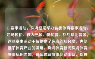 1. 赛事活动，珠海经常举办各类体育赛事活动，如马拉松、铁人三项、帆船赛、乒乓球比赛等。这些赛事活动不仅提高了珠海的知名度，也促进了体育产业的发展。珠海体育新闻珠海体育赛事早田希娜，珠海体育赛事活动丰富，促进体育产业发展，珠海体育赛事活动丰富，促进城市发展与体育产业繁荣