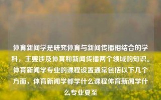 体育新闻学是研究体育与新闻传播相结合的学科，主要涉及体育和新闻传播两个领域的知识。体育新闻学专业的课程设置通常包括以下几个方面，体育新闻学都学什么课程体育新闻学什么专业夏至