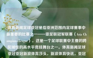 体育新闻足球亚冠是指亚洲范围内足球赛事中最重要的比赛之一——亚足联冠军联赛（Asia Champions League）。这是一个足球联赛中主要的跨区域性的高水平竞技舞台之一。体育新闻足球亚冠亚冠新浪体育莎头，新浪体育快讯，亚冠联赛，亚洲足球竞技的巅峰对决，亚冠联赛，亚洲足球巅峰的竞技舞台