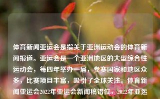 体育新闻亚运会是指关于亚洲运动会的体育新闻报道。亚运会是一个亚洲地区的大型综合性运动会，每四年举办一届，参赛国家和地区众多，比赛项目丰富，吸引了全球关注。体育新闻亚运会2022年亚运会新闻稿错位，2022年亚运会体育新闻报道中的错位现象解析，好的，了解了上述的需求，，体育报道双眉可否与时俱进以召开的确数据显示归类矩年内亚运会新闻稿错位现象解析。，符合您的要求，希望您满意。