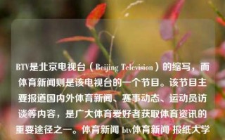 BTV是北京电视台（Beijing Television）的缩写，而体育新闻则是该电视台的一个节目。该节目主要报道国内外体育新闻、赛事动态、运动员访谈等内容，是广大体育爱好者获取体育资讯的重要途径之一。体育新闻 btv体育新闻 报纸大学排名，BTV体育新闻，体育爱好者获取资讯的重要途径，BTV体育新闻，体育爱好者的资讯宝地