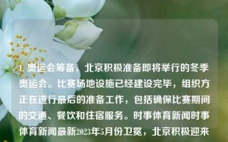 1. 奥运会筹备，北京积极准备即将举行的冬季奥运会。比赛场地设施已经建设完毕，组织方正在进行最后的准备工作，包括确保比赛期间的交通、餐饮和住宿服务。时事体育新闻时事体育新闻最新2023年5月份卫冕，北京积极迎来盛事的冬奥备战高潮，北京冬季奥运会筹备工作进入冲刺阶段，全面保障赛事服务设施建设，全力备战盛事高峰