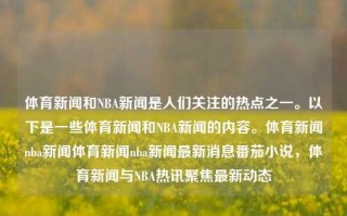 体育新闻和NBA新闻是人们关注的热点之一。以下是一些体育新闻和NBA新闻的内容。体育新闻nba新闻体育新闻nba新闻最新消息番茄小说，体育新闻与NBA热讯聚焦最新动态，体育新闻与NBA热讯，最新动态聚焦与消息速递