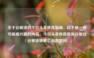 关于谷爱凌的今日头条体育新闻，以下是一些可能感兴趣的内容，今日头条体育新闻谷爱玲谷爱凌体育总局奥地利