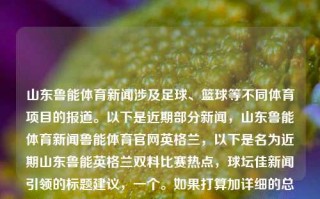 山东鲁能体育新闻涉及足球、篮球等不同体育项目的报道。以下是近期部分新闻，山东鲁能体育新闻鲁能体育官网英格兰，以下是名为近期山东鲁能英格兰双料比赛热点，球坛佳新闻引领的标题建议，一个。如果打算加详细的总结主题内（它是为此考虑添加了体育和球队相关的国家或文化）内容可能是山东鲁能足球俱乐部及篮球队在英格兰地区的足球和篮球新闻概览等等。如果不想让标题显得太长，可以直接叫山东鲁能英格兰新闻报道等，简短地总结主题内容。当然具体名称还要根据您具体的内容来定。，山东鲁能英格兰体育新闻概览，直接而简洁地总结了主题