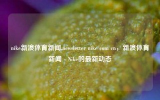 nike新浪体育新闻,newsletter nike com cn，新浪体育新闻 - Nike的最新动态