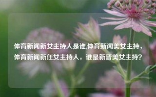 体育新闻新女主持人是谁,体育新闻美女主持，体育新闻新任女主持人，谁是新晋美女主持？