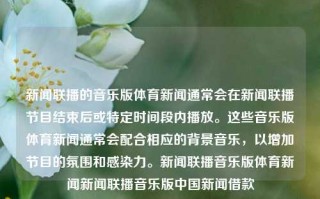 新闻联播的音乐版体育新闻通常会在新闻联播节目结束后或特定时间段内播放。这些音乐版体育新闻通常会配合相应的背景音乐，以增加节目的氛围和感染力。新闻联播音乐版体育新闻新闻联播音乐版中国新闻借款