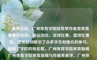 1. 赛事活动，广州体育学院经常举办各类体育赛事和活动，如运动会、足球比赛、篮球比赛等。这些活动吸引了众多学生和观众的参与，提高了学校的知名度。广州体育学院体育新闻广州体育学院体育新闻与传播系姜萍，广州体育学院，体育赛事活动与新闻传播的交汇点，广州体育学院，体育赛事活动与新闻传播的交汇点