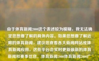 由于体育新闻2000这个表述较为模糊，我无法确定您想要了解的具体内容。如果您想要了解近期的体育新闻，建议您查看各大新闻网站或体育新闻应用，这些平台会实时更新最新的体育新闻和赛事信息。体育新闻2000体育新闻2000广告足球之夜美洲杯