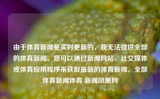 由于体育新闻是实时更新的，我无法提供全部的体育新闻。您可以通过新闻网站、社交媒体或体育应用程序来获取最新的体育新闻。全部体育新闻体育 新闻凤凰网