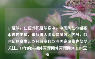 1. 足球，在亚洲杯足球赛中，中国队在小组赛中表现不佳，未能进入淘汰赛阶段。同时，欧洲足球赛事如欧冠联赛和欧洲国家联赛也备受关注。13年的央视体育新闻体育新闻20130308豆瓣