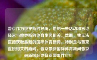 普京作为俄罗斯的总统，他的一些活动和言论经常与俄罗斯的体育事务相关。然而，我无法直接获取最新的国际体育新闻，特别是与普京直接相关的新闻。普京最新国际体育新闻普京最新国际体育新闻事件钉钉