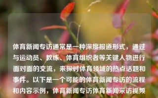 体育新闻专访通常是一种深度报道形式，通过与运动员、教练、体育组织者等关键人物进行面对面的交流，来探讨体育领域的热点话题和事件。以下是一个可能的体育新闻专访的流程和内容示例，体育新闻专访体育新闻采访视频高考志愿