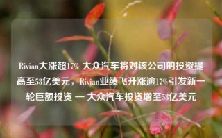 Rivian大涨超17% 大众汽车将对该公司的投资提高至58亿美元，Rivian业绩飞升涨逾17%引发新一轮巨额投资 — 大众汽车投资增至58亿美元