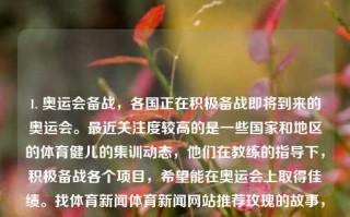 1. 奥运会备战，各国正在积极备战即将到来的奥运会。最近关注度较高的是一些国家和地区的体育健儿的集训动态，他们在教练的指导下，积极备战各个项目，希望能在奥运会上取得佳绩。找体育新闻体育新闻网站推荐玫瑰的故事，奥运备战，各国健儿积极集训，期待奥运佳绩的绽放，奥运会前夜，各国健儿紧张备战期待绽放