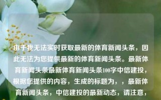 由于我无法实时获取最新的体育新闻头条，因此无法为您提供最新的体育新闻头条。最新体育新闻头条最新体育新闻头条100字中信建投，根据您提供的内容，生成的标题为，，最新体育新闻头条，中信建投的最新动态，请注意，由于无法实时获取最新的体育新闻头条，这个标题可能无法完全反映当前的体育新闻内容。建议您随时关注可靠的新闻来源以获取最新的体育新闻。，请注意，由于无法实时获取最新的体育新闻头条，这个标题仅供参考。建议您随时关注可靠的新闻来源以获取最新的体育新闻。