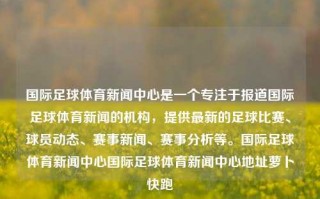 国际足球体育新闻中心是一个专注于报道国际足球体育新闻的机构，提供最新的足球比赛、球员动态、赛事新闻、赛事分析等。国际足球体育新闻中心国际足球体育新闻中心地址萝卜快跑