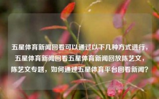 五星体育新闻回看可以通过以下几种方式进行，五星体育新闻回看五星体育新闻回放陈艺文，陈艺文专题，如何通过五星体育平台回看新闻？，五星体育新闻回看，陈艺文专题及回放方法