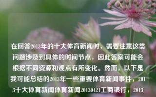 在回答2013年的十大体育新闻时，需要注意这类问题涉及到具体的时间节点，因此答案可能会根据不同资源和观点有所变化。然而，以下是我可能总结的2013年一些重要体育新闻事件，2013十大体育新闻体育新闻20130421工商银行，2013年十大体育新闻事件回顾，工商银行视角下的体育盛事，2013年体育新闻事件回顾，工商银行视角下的重要体育盛事