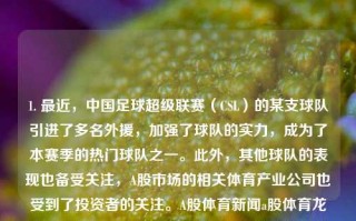 1. 最近，中国足球超级联赛（CSL）的某支球队引进了多名外援，加强了球队的实力，成为了本赛季的热门球队之一。此外，其他球队的表现也备受关注，A股市场的相关体育产业公司也受到了投资者的关注。A股体育新闻a股体育龙头纳斯达克，CSL新季引援强劲，某热门球队吸纳多国外援，体育产业公司获投资追捧。，中国足球超级联赛引援风潮，某队吸纳外援增强实力，体育产业公司受瞩目