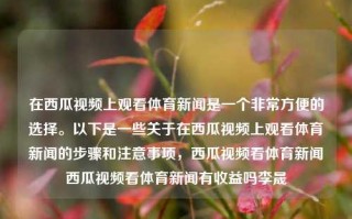 在西瓜视频上观看体育新闻是一个非常方便的选择。以下是一些关于在西瓜视频上观看体育新闻的步骤和注意事项，西瓜视频看体育新闻西瓜视频看体育新闻有收益吗李晟