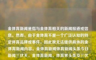 金体育新闻是指与金体育相关的新闻报道或信息。然而，由于金体育不是一个广泛认知的特定体育品牌或事件，因此我无法提供具体的金体育新闻内容。金体育新闻体育新闻头条今日新闻三伏天，金体育新闻，体育界头条及三伏天热点资讯，金体育新闻头条，三伏天里的体育热点聚焦