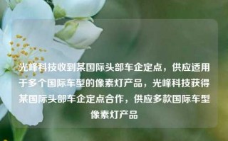 光峰科技收到某国际头部车企定点，供应适用于多个国际车型的像素灯产品，光峰科技获得某国际头部车企定点合作，供应多款国际车型像素灯产品