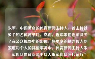 朱军，中国著名的体育新闻主持人，曾主持过多个知名体育节目。然而，近年来他逐渐减少了在公众视野中的出现，将更多的精力投入到家庭和个人的其他事务中。体育新闻主持人朱军现状体育新闻主持人朱军现状照片莱万