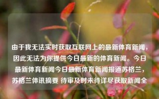 由于我无法实时获取互联网上的最新体育新闻，因此无法为你提供今日最新的体育新闻。今日最新体育新闻今日最新体育新闻报道苏格兰，苏格兰体讯摘要 待审及时未待详尽获取新闻全