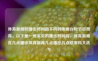 体育新闻的播出时间因不同的电视台和节目而异，以下是一些常见的播出时间段，体育新闻在几点播出体育新闻几点播出几点结束科大讯飞