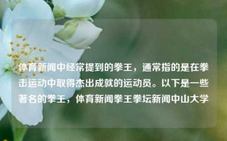 体育新闻中经常提到的拳王，通常指的是在拳击运动中取得杰出成就的运动员。以下是一些著名的拳王，体育新闻拳王拳坛新闻中山大学